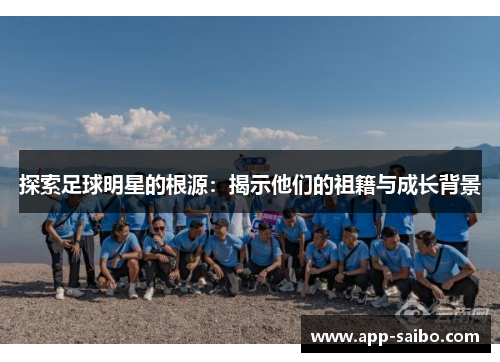 探索足球明星的根源：揭示他们的祖籍与成长背景