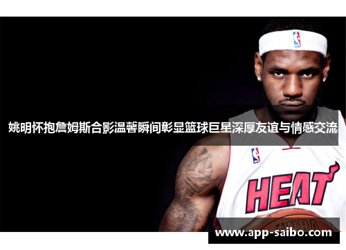 姚明怀抱詹姆斯合影温馨瞬间彰显篮球巨星深厚友谊与情感交流