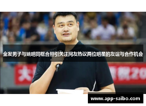 金发男子与姚明同框合照引关注网友热议两位明星的友谊与合作机会