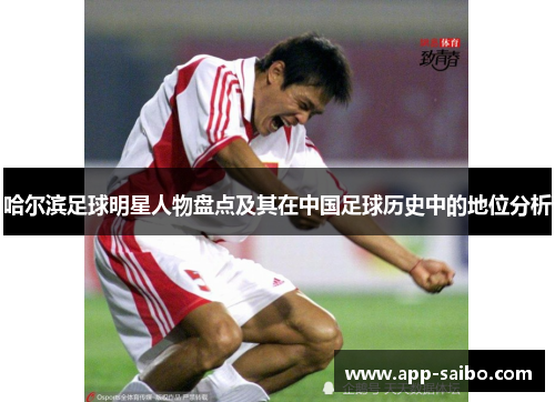 哈尔滨足球明星人物盘点及其在中国足球历史中的地位分析