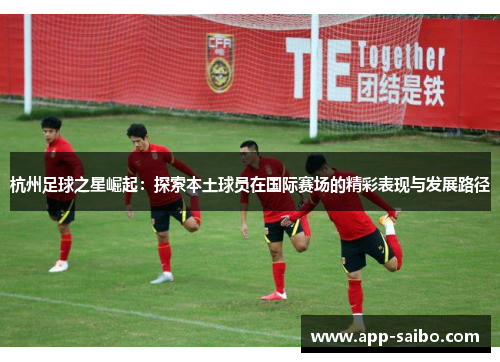 杭州足球之星崛起：探索本土球员在国际赛场的精彩表现与发展路径