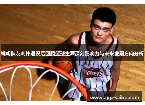 姚明队友刘伟退役后回顾篮球生涯深刻影响力与未来发展方向分析