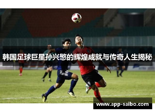 韩国足球巨星孙兴慜的辉煌成就与传奇人生揭秘