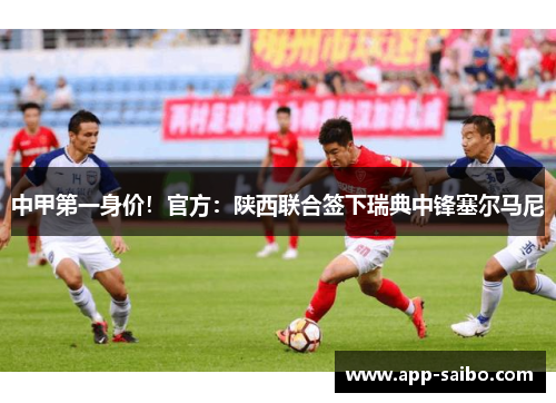 中甲第一身价！官方：陕西联合签下瑞典中锋塞尔马尼