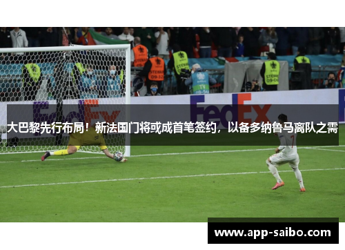 大巴黎先行布局！新法国门将或成首笔签约，以备多纳鲁马离队之需